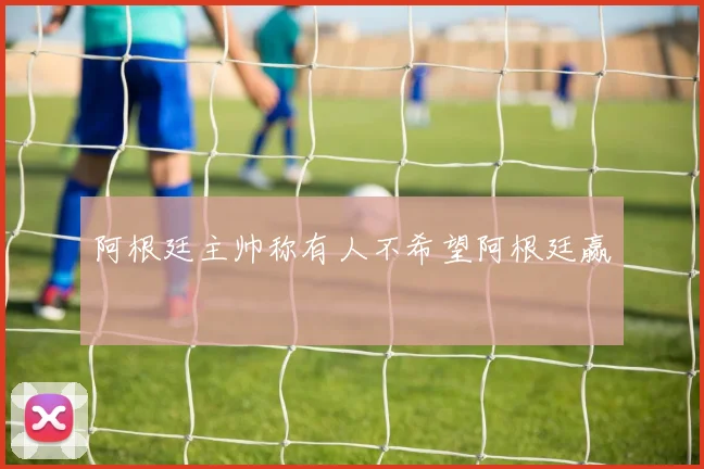 阿根廷主帅称有人不希望阿根廷赢